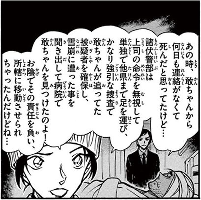 上原由衣「あの時、敢ちゃんから何日も連絡がなくて死んだと思ってたけど…
諸伏警部は上司の命令を無視して単独で他県まで足を運び、かなり強引な捜査で敢ちゃんが追ってた被疑者を確保し、雪崩に遭った事を聞き出して病院で敢ちゃんを見つけたのよ！
お陰でその責任を負い、所轄に移動させられちゃったんだけどね…」