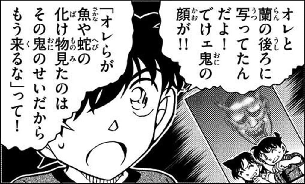 工藤 新一「オレと蘭の後ろに写ってたんだよ！でけェ鬼の顔が！
「オレらが魚や蛇の化け物見たのはその鬼のせいだからもう来るな」って！」