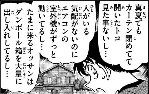 工藤 新一「真夏でもカーテン閉めてて開いたトコ見た事ないし…,人がいる気配がないのにエアコンの室外機がずっと動いてるし…,たまに来るオッサンはダンボール箱を大量に出し入れしてるし…」