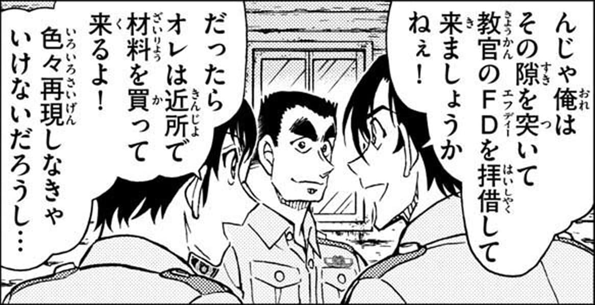 萩原 研二「んじゃ俺はその隙を突いて教官のFDを拝借して来ましょうかねぇ！」,諸伏 景光「だったらオレは近所で材料を買って来るよ！
色々再現しなきゃいけないだろうし…」