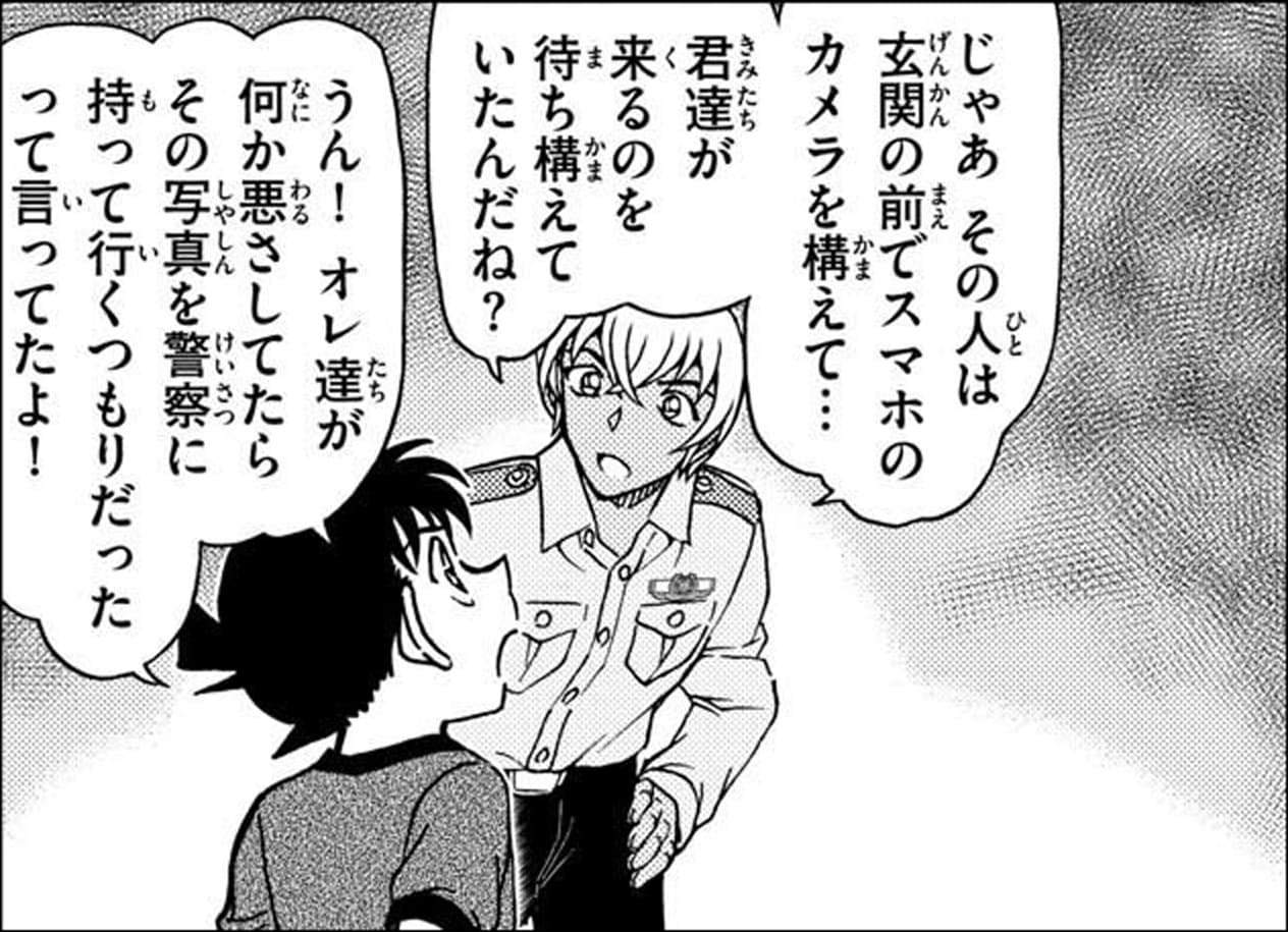 降谷 零「じゃあその人は玄関の前でスマホのカメラを構えて…
君達が来るのを待ち構えていたんだね？」,工藤 新一「うん！オレ達が何か悪さしてたらその写真を響察に持って行くつもりだったって言ってたよ！」