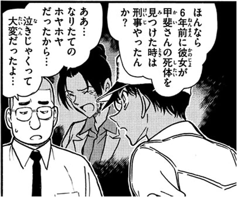 服部平次「ほんなら6年前に彼女が甲斐さんの死体を見つけた時は刑事やったんか？」,坊主の刑事「ああ…なりたてのホヤホヤだったから…泣きじゃくって大変だったよ…」