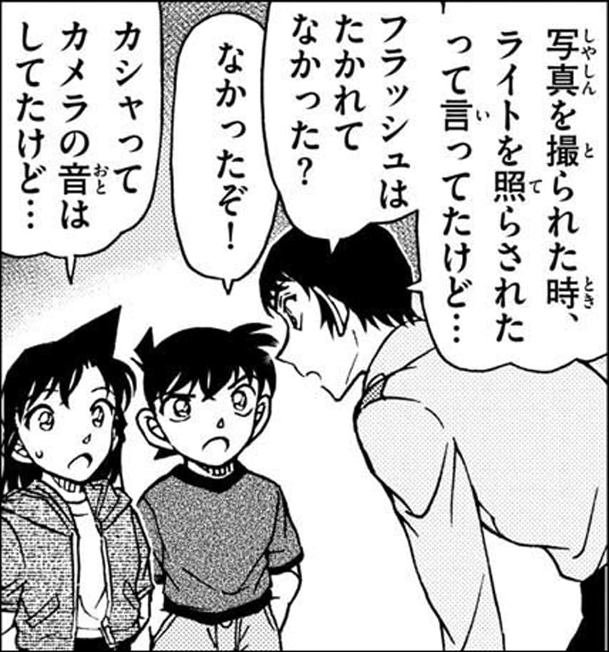 諸伏 景光「写真を撮られた時、ライトを照らされたって言ってたけど…
フラッシュはたかれてなかった？」,工藤 新一「なかったぞ！」,毛利 蘭「カシャってカメラの音はしてたけど…」